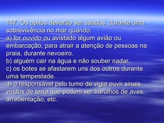 147. Os apitos deverão ser usados, durante uma147. Os apitos deverão ser usados, durante uma
sobrevivência no mar quando:sobrevivência no mar quando:
a) for ouvido ou avistado algum avião oua) for ouvido ou avistado algum avião ou
embarcação, para atrair a atenção de pessoas naembarcação, para atrair a atenção de pessoas na
praia, durante nevoeiro.praia, durante nevoeiro.
b) alguém cair na água e não souber nadar.b) alguém cair na água e não souber nadar.
c) os botes se afastarem uns dos outros durantec) os botes se afastarem uns dos outros durante
uma tempestade.uma tempestade.
d) o responsável pelo turno de vigia ouvir sinaisd) o responsável pelo turno de vigia ouvir sinais
vindos de terra que podem ser barulhos de aves,vindos de terra que podem ser barulhos de aves,
arrebentação, etc.arrebentação, etc.
 