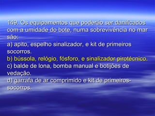 149. Os equipamentos que poderão ser danificados149. Os equipamentos que poderão ser danificados
com a umidade do bote, numa sobrevivência no marcom a umidade do bote, numa sobrevivência no mar
são:são:
a) apito, espelho sinalizador, e kit de primeirosa) apito, espelho sinalizador, e kit de primeiros
socorros.socorros.
b) bússola, relógio, fósforo, e sinalizador pirotécnico.b) bússola, relógio, fósforo, e sinalizador pirotécnico.
c) balde de lona, bomba manual e botijões dec) balde de lona, bomba manual e botijões de
vedação.vedação.
d) garrafa de ar comprimido e kit de primeiros-d) garrafa de ar comprimido e kit de primeiros-
socorros.socorros.
 