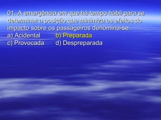01. A emergência em que há tempo hábil para se01. A emergência em que há tempo hábil para se
determinar a posição que minimiza os efeitos dodeterminar a posição que minimiza os efeitos do
impacto sobre os passageiros denomina-se:impacto sobre os passageiros denomina-se:
a) Acidentala) Acidental b) Preparadab) Preparada
c) Provocadac) Provocada d) Despreparadad) Despreparada
 
