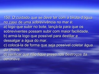 150. O cuidado que se deve ter com a biruta d’água150. O cuidado que se deve ter com a biruta d’água
no caso de uma sobrevivência no mar é:no caso de uma sobrevivência no mar é:
a) logo que subir no bote, lançá-la para que osa) logo que subir no bote, lançá-la para que os
sobreviventes possam subir com maior facilidade.sobreviventes possam subir com maior facilidade.
b) armá-la logo que possível para destilar eb) armá-la logo que possível para destilar e
dessalgar a água do mar.dessalgar a água do mar.
c) colocá-la de forma que seja possível coletar águac) colocá-la de forma que seja possível coletar água
da chuva.da chuva.
d) verificar que não fique presa nos destroços dad) verificar que não fique presa nos destroços da
aeronave.aeronave.
 