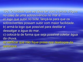 150. O cuidado que se deve ter com a biruta d’água150. O cuidado que se deve ter com a biruta d’água
no caso de uma sobrevivência no mar é:no caso de uma sobrevivência no mar é:
a) logo que subir no bote, lançá-la para que osa) logo que subir no bote, lançá-la para que os
sobreviventes possam subir com maior facilidade.sobreviventes possam subir com maior facilidade.
b) armá-la logo que possível para destilar eb) armá-la logo que possível para destilar e
dessalgar a água do mar.dessalgar a água do mar.
c) colocá-la de forma que seja possível coletar águac) colocá-la de forma que seja possível coletar água
da chuva.da chuva.
d) verificar que não fique presa nos destroços dad) verificar que não fique presa nos destroços da
aeronave.aeronave.
 