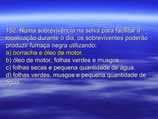 152. Numa sobrevivência na selva para facilitar a152. Numa sobrevivência na selva para facilitar a
localização durante o dia, os sobreviventes poderãolocalização durante o dia, os sobreviventes poderão
produzir fumaça negra utilizando:produzir fumaça negra utilizando:
a) borracha e óleo de motor.a) borracha e óleo de motor.
b) óleo de motor, folhas verdes e musgos.b) óleo de motor, folhas verdes e musgos.
c) folhas secas e pequena quantidade de água.c) folhas secas e pequena quantidade de água.
d) folhas verdes, musgos e pequena quantidade ded) folhas verdes, musgos e pequena quantidade de
água.água.
 