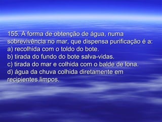 155. A forma de obtenção de água, numa155. A forma de obtenção de água, numa
sobrevivência no mar, que dispensa purificação é a:sobrevivência no mar, que dispensa purificação é a:
a) recolhida com o toldo do bote.a) recolhida com o toldo do bote.
b) tirada do fundo do bote salva-vidas.b) tirada do fundo do bote salva-vidas.
c) tirada do mar e colhida com o balde de lona.c) tirada do mar e colhida com o balde de lona.
d) água da chuva colhida diretamente emd) água da chuva colhida diretamente em
recipientes limpos.recipientes limpos.
 