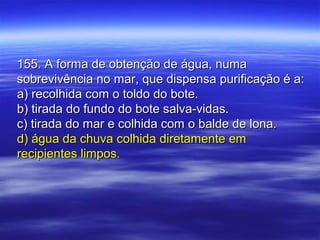 155. A forma de obtenção de água, numa155. A forma de obtenção de água, numa
sobrevivência no mar, que dispensa purificação é a:sobrevivência no mar, que dispensa purificação é a:
a) recolhida com o toldo do bote.a) recolhida com o toldo do bote.
b) tirada do fundo do bote salva-vidas.b) tirada do fundo do bote salva-vidas.
c) tirada do mar e colhida com o balde de lona.c) tirada do mar e colhida com o balde de lona.
d) água da chuva colhida diretamente emd) água da chuva colhida diretamente em
recipientes limpos.recipientes limpos.
 