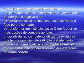 156. Quando no combate a incêndio de156. Quando no combate a incêndio de
equipamentos elétricos energizados se corta a fonteequipamentos elétricos energizados se corta a fonte
de energia, o objetivo é de:de energia, o objetivo é de:
a) facilitar o acesso ao local onde está correndo oa) facilitar o acesso ao local onde está correndo o
fogo para o combate.fogo para o combate.
b) transformar em incêndio classe C em A e ter-seb) transformar em incêndio classe C em A e ter-se
mais opções de combate ao fogo.mais opções de combate ao fogo.
c) possibilitar ao combatente utilizar os extintoresc) possibilitar ao combatente utilizar os extintores
que tem por principio de extinção o abafamento.que tem por principio de extinção o abafamento.
d) obter uma maior eficácia no combate uma vezd) obter uma maior eficácia no combate uma vez
que o combatente poderá fazer uso dos extintoresque o combatente poderá fazer uso dos extintores
de forma correta.de forma correta.
 