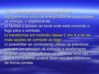 156. Quando no combate a incêndio de156. Quando no combate a incêndio de
equipamentos elétricos energizados se corta a fonteequipamentos elétricos energizados se corta a fonte
de energia, o objetivo é de:de energia, o objetivo é de:
a) facilitar o acesso ao local onde está correndo oa) facilitar o acesso ao local onde está correndo o
fogo para o combate.fogo para o combate.
b) transformar em incêndio classe C em A e ter-seb) transformar em incêndio classe C em A e ter-se
mais opções de combate ao fogo.mais opções de combate ao fogo.
c) possibilitar ao combatente utilizar os extintoresc) possibilitar ao combatente utilizar os extintores
que tem por principio de extinção o abafamento.que tem por principio de extinção o abafamento.
d) obter uma maior eficácia no combate uma vezd) obter uma maior eficácia no combate uma vez
que o combatente poderá fazer uso dos extintoresque o combatente poderá fazer uso dos extintores
de forma correta.de forma correta.
 