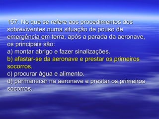 157. No que se refere aos procedimentos dos157. No que se refere aos procedimentos dos
sobreviventes numa situação de pouso desobreviventes numa situação de pouso de
emergência em terra, após a parada da aeronave,emergência em terra, após a parada da aeronave,
os principais são:os principais são:
a) montar abrigo e fazer sinalizações.a) montar abrigo e fazer sinalizações.
b) afastar-se da aeronave e prestar os primeirosb) afastar-se da aeronave e prestar os primeiros
socorros.socorros.
c) procurar água e alimento.c) procurar água e alimento.
d) permanecer na aeronave e prestar os primeirosd) permanecer na aeronave e prestar os primeiros
socorros.socorros.
 