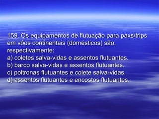 159. Os equipamentos de flutuação para paxs/trips159. Os equipamentos de flutuação para paxs/trips
em vôos continentais (domésticos) são,em vôos continentais (domésticos) são,
respectivamente:respectivamente:
a) coletes salva-vidas e assentos flutuantes.a) coletes salva-vidas e assentos flutuantes.
b) barco salva-vidas e assentos flutuantes.b) barco salva-vidas e assentos flutuantes.
c) poltronas flutuantes e colete salva-vidas.c) poltronas flutuantes e colete salva-vidas.
d) assentos flutuantes e encostos flutuantes.d) assentos flutuantes e encostos flutuantes.
 
