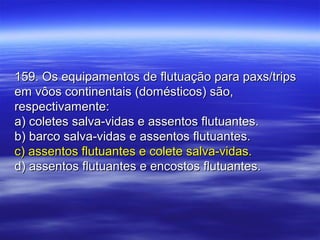 159. Os equipamentos de flutuação para paxs/trips159. Os equipamentos de flutuação para paxs/trips
em vôos continentais (domésticos) são,em vôos continentais (domésticos) são,
respectivamente:respectivamente:
a) coletes salva-vidas e assentos flutuantes.a) coletes salva-vidas e assentos flutuantes.
b) barco salva-vidas e assentos flutuantes.b) barco salva-vidas e assentos flutuantes.
c) assentos flutuantes e colete salva-vidas.c) assentos flutuantes e colete salva-vidas.
d) assentos flutuantes e encostos flutuantes.d) assentos flutuantes e encostos flutuantes.
 