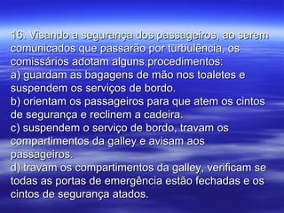 16. Visando a segurança dos passageiros, ao serem16. Visando a segurança dos passageiros, ao serem
comunicados que passarão por turbulência, oscomunicados que passarão por turbulência, os
comissários adotam alguns procedimentos:comissários adotam alguns procedimentos:
a) guardam as bagagens de mão nos toaletes ea) guardam as bagagens de mão nos toaletes e
suspendem os serviços de bordo.suspendem os serviços de bordo.
b) orientam os passageiros para que atem os cintosb) orientam os passageiros para que atem os cintos
de segurança e reclinem a cadeira.de segurança e reclinem a cadeira.
c) suspendem o serviço de bordo, travam osc) suspendem o serviço de bordo, travam os
compartimentos da galley e avisam aoscompartimentos da galley e avisam aos
passageiros.passageiros.
d) travam os compartimentos da galley, verificam sed) travam os compartimentos da galley, verificam se
todas as portas de emergência estão fechadas e ostodas as portas de emergência estão fechadas e os
cintos de segurança atados.cintos de segurança atados.
 