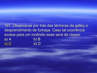 161. Observa-se por trás das térmicas da galley o161. Observa-se por trás das térmicas da galley o
desprendimento de fumaça. Caso tal ocorrênciadesprendimento de fumaça. Caso tal ocorrência
evolua para um incêndio esse será de classe:evolua para um incêndio esse será de classe:
a) Aa) A b) Bb) B
c) Cc) C d) Dd) D
 