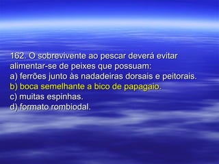 162. O sobrevivente ao pescar deverá evitar162. O sobrevivente ao pescar deverá evitar
alimentar-se de peixes que possuam:alimentar-se de peixes que possuam:
a) ferrões junto às nadadeiras dorsais e peitorais.a) ferrões junto às nadadeiras dorsais e peitorais.
b) boca semelhante a bico de papagaio.b) boca semelhante a bico de papagaio.
c) muitas espinhas.c) muitas espinhas.
d) formato rombiodal.d) formato rombiodal.
 