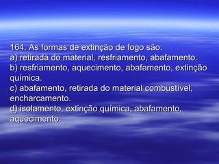 164. As formas de extinção de fogo são:164. As formas de extinção de fogo são:
a) retirada do material, resfriamento, abafamento.a) retirada do material, resfriamento, abafamento.
b) resfriamento, aquecimento, abafamento, extinçãob) resfriamento, aquecimento, abafamento, extinção
química.química.
c) abafamento, retirada do material combustível,c) abafamento, retirada do material combustível,
encharcamento.encharcamento.
d) isolamento, extinção química, abafamento,d) isolamento, extinção química, abafamento,
aquecimento.aquecimento.
 