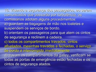 16. Visando a segurança dos passageiros, ao serem16. Visando a segurança dos passageiros, ao serem
comunicados que passarão por turbulência, oscomunicados que passarão por turbulência, os
comissários adotam alguns procedimentos:comissários adotam alguns procedimentos:
a) guardam as bagagens de mão nos toaletes ea) guardam as bagagens de mão nos toaletes e
suspendem os serviços de bordo.suspendem os serviços de bordo.
b) orientam os passageiros para que atem os cintosb) orientam os passageiros para que atem os cintos
de segurança e reclinem a cadeira.de segurança e reclinem a cadeira.
c) todos os compartimentos travados, cintosc) todos os compartimentos travados, cintos
afivelados, mesinhas travadas e fechadas, o serviçoafivelados, mesinhas travadas e fechadas, o serviço
de bordo é interrompido imediatamentede bordo é interrompido imediatamente
d) travam os compartimentos da galley, verificam sed) travam os compartimentos da galley, verificam se
todas as portas de emergência estão fechadas e ostodas as portas de emergência estão fechadas e os
cintos de segurança atados.cintos de segurança atados.
 