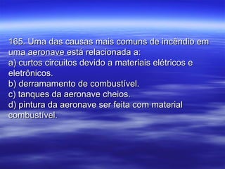 165. Uma das causas mais comuns de incêndio em165. Uma das causas mais comuns de incêndio em
uma aeronave está relacionada a:uma aeronave está relacionada a:
a) curtos circuitos devido a materiais elétricos ea) curtos circuitos devido a materiais elétricos e
eletrônicos.eletrônicos.
b) derramamento de combustível.b) derramamento de combustível.
c) tanques da aeronave cheios.c) tanques da aeronave cheios.
d) pintura da aeronave ser feita com materiald) pintura da aeronave ser feita com material
combustível.combustível.
 