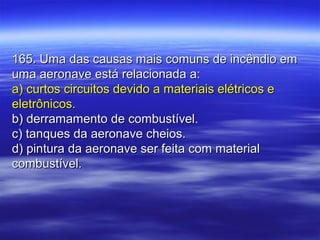 165. Uma das causas mais comuns de incêndio em165. Uma das causas mais comuns de incêndio em
uma aeronave está relacionada a:uma aeronave está relacionada a:
a) curtos circuitos devido a materiais elétricos ea) curtos circuitos devido a materiais elétricos e
eletrônicos.eletrônicos.
b) derramamento de combustível.b) derramamento de combustível.
c) tanques da aeronave cheios.c) tanques da aeronave cheios.
d) pintura da aeronave ser feita com materiald) pintura da aeronave ser feita com material
combustível.combustível.
 