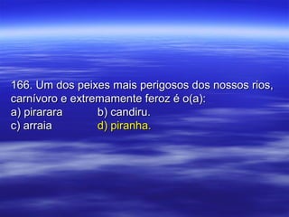 166. Um dos peixes mais perigosos dos nossos rios,166. Um dos peixes mais perigosos dos nossos rios,
carnívoro e extremamente feroz é o(a):carnívoro e extremamente feroz é o(a):
a) pirararaa) pirarara b) candiru.b) candiru.
c) arraiac) arraia d) piranha.d) piranha.
 