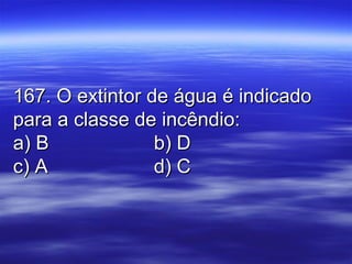 167. O extintor de água é indicado167. O extintor de água é indicado
para a classe de incêndio:para a classe de incêndio:
a) Ba) B b) Db) D
c) Ac) A d) Cd) C
 