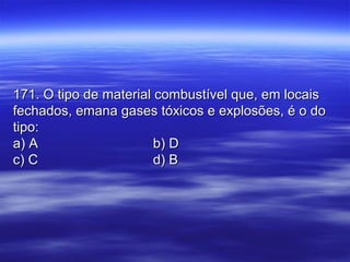 171. O tipo de material combustível que, em locais171. O tipo de material combustível que, em locais
fechados, emana gases tóxicos e explosões, é o dofechados, emana gases tóxicos e explosões, é o do
tipo:tipo:
a) Aa) A b) Db) D
c) Cc) C d) Bd) B
 