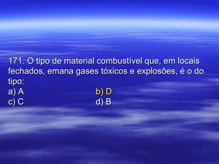 171. O tipo de material combustível que, em locais171. O tipo de material combustível que, em locais
fechados, emana gases tóxicos e explosões, é o dofechados, emana gases tóxicos e explosões, é o do
tipo:tipo:
a) Aa) A b) Db) D
c) Cc) C d) Bd) B
 