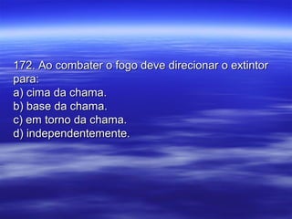 172. Ao combater o fogo deve direcionar o extintor172. Ao combater o fogo deve direcionar o extintor
para:para:
a) cima da chama.a) cima da chama.
b) base da chama.b) base da chama.
c) em torno da chama.c) em torno da chama.
d) independentemente.d) independentemente.
 