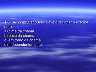 172. Ao combater o fogo deve direcionar o extintor172. Ao combater o fogo deve direcionar o extintor
para:para:
a) cima da chama.a) cima da chama.
b) base da chama.b) base da chama.
c) em torno da chama.c) em torno da chama.
d) independentemente.d) independentemente.
 