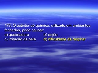 173. O extintor pó químico, utilizado em ambientes173. O extintor pó químico, utilizado em ambientes
fechados, pode causar:fechados, pode causar:
a) queimaduraa) queimadura b) enjôob) enjôo
c) irritação da pelec) irritação da pele d) dificuldade de respirard) dificuldade de respirar
 