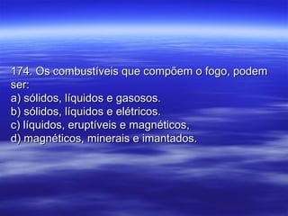 174. Os combustíveis que compõem o fogo, podem174. Os combustíveis que compõem o fogo, podem
ser:ser:
a) sólidos, líquidos e gasosos.a) sólidos, líquidos e gasosos.
b) sólidos, líquidos e elétricos.b) sólidos, líquidos e elétricos.
c) líquidos, eruptíveis e magnéticos,c) líquidos, eruptíveis e magnéticos,
d) magnéticos, minerais e imantados.d) magnéticos, minerais e imantados.
 