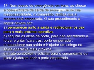 17. Num pouso de emergência em terra, ao checar17. Num pouso de emergência em terra, ao checar
a operatividade da saída de emergência de suaa operatividade da saída de emergência de sua
responsabilidade, o comissário verifica que aresponsabilidade, o comissário verifica que a
mesma está emperrada. O seu procedimento amesma está emperrada. O seu procedimento a
seguir deverá ser:seguir deverá ser:
a)a) permanecer junto a saída e redirecionar os paxpermanecer junto a saída e redirecionar os pax
para a mais próxima operativa.para a mais próxima operativa.
b) segurar as alças da porta, para não ser retirado ab) segurar as alças da porta, para não ser retirado a
força, e gritar “para trás, porta emperrada”.força, e gritar “para trás, porta emperrada”.
c) abandonar sua saída e ir ajudar um colega nac) abandonar sua saída e ir ajudar um colega na
saída operativa mais próxima.saída operativa mais próxima.
d) ir até ao cockpit e solicitar para o comandante oud) ir até ao cockpit e solicitar para o comandante ou
piloto ajudarem abrir a porta emperrada.piloto ajudarem abrir a porta emperrada.
 