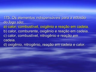 175. Os elementos indispensáveis para a eclosão175. Os elementos indispensáveis para a eclosão
do fogo são:do fogo são:
a) calor, combustível, oxigênio e reação em cadeia.a) calor, combustível, oxigênio e reação em cadeia.
b) calor, comburente, oxigênio e reação em cadeia.b) calor, comburente, oxigênio e reação em cadeia.
c) calor, combustível, nitrogênio e reação emc) calor, combustível, nitrogênio e reação em
cadeia.cadeia.
d) oxigênio, nitrogênio, reação em cadeia e calor.d) oxigênio, nitrogênio, reação em cadeia e calor.
 