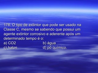176. O tipo de extintor que pode ser usado na176. O tipo de extintor que pode ser usado na
Classe C, mesmo se sabendo que possui umClasse C, mesmo se sabendo que possui um
agente extintor corrosivo e aderente após umagente extintor corrosivo e aderente após um
determinado tempo é o:determinado tempo é o:
a) CO2a) CO2 b) águab) água
c) halonc) halon d) pó químico.d) pó químico.
 