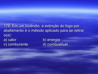 178. Em um incêndio, a extinção do fogo por178. Em um incêndio, a extinção do fogo por
abafamento é o método aplicado para se retirarabafamento é o método aplicado para se retirar
o(a):o(a):
a) calora) calor b) energiab) energia
c) comburentec) comburente d) combustíveld) combustível
 