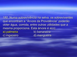 180. Numa sobrevivência na selva, os sobreviventes180. Numa sobrevivência na selva, os sobreviventes
que encontram a “Árvore da Providência” poderãoque encontram a “Árvore da Providência” poderão
obter água, comida, entre outras utilidades que aobter água, comida, entre outras utilidades que a
mesma proporciona. Esta árvore é a(o):mesma proporciona. Esta árvore é a(o):
a) palmeiraa) palmeira b) bananeirab) bananeira
c) ingazeiroc) ingazeiro d) mangueirad) mangueira
 