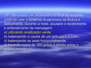 181. Ao passar um avião sobre o local do acidente,181. Ao passar um avião sobre o local do acidente,
pode-se usar a lanterna. A aeronave de Busca epode-se usar a lanterna. A aeronave de Busca e
Salvamento, durante a noite, acusará o recebimentoSalvamento, durante a noite, acusará o recebimento
e entendimento da mensagem:e entendimento da mensagem:
a) utilizando sinalizador verdea) utilizando sinalizador verde
b) balançando a cauda de um lado para o outro.b) balançando a cauda de um lado para o outro.
c) balançando as asas horizontalmente.c) balançando as asas horizontalmente.
d) fazendo curva de 360 graus à direita sobre od) fazendo curva de 360 graus à direita sobre o
acampamento.acampamento.
 