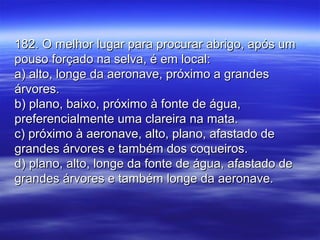182. O melhor lugar para procurar abrigo, após um182. O melhor lugar para procurar abrigo, após um
pouso forçado na selva, é em local:pouso forçado na selva, é em local:
a) alto, longe da aeronave, próximo a grandesa) alto, longe da aeronave, próximo a grandes
árvores.árvores.
b) plano, baixo, próximo à fonte de água,b) plano, baixo, próximo à fonte de água,
preferencialmente uma clareira na mata.preferencialmente uma clareira na mata.
c) próximo à aeronave, alto, plano, afastado dec) próximo à aeronave, alto, plano, afastado de
grandes árvores e também dos coqueiros.grandes árvores e também dos coqueiros.
d) plano, alto, longe da fonte de água, afastado ded) plano, alto, longe da fonte de água, afastado de
grandes árvores e também longe da aeronave.grandes árvores e também longe da aeronave.
 