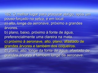 182. O melhor lugar para procurar abrigo, após um182. O melhor lugar para procurar abrigo, após um
pouso forçado na selva, é em local:pouso forçado na selva, é em local:
a) alto, longe da aeronave, próximo a grandesa) alto, longe da aeronave, próximo a grandes
árvores.árvores.
b) plano, baixo, próximo à fonte de água,b) plano, baixo, próximo à fonte de água,
preferencialmente uma clareira na mata.preferencialmente uma clareira na mata.
c) próximo à aeronave, alto, plano, afastado dec) próximo à aeronave, alto, plano, afastado de
grandes árvores e também dos coqueiros.grandes árvores e também dos coqueiros.
d) plano, alto, longe da fonte de água, afastado ded) plano, alto, longe da fonte de água, afastado de
grandes árvores e também longe da aeronave.grandes árvores e também longe da aeronave.
 