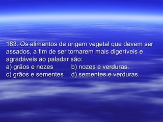 183. Os alimentos de origem vegetal que devem ser183. Os alimentos de origem vegetal que devem ser
assados, a fim de ser tornarem mais digeríveis eassados, a fim de ser tornarem mais digeríveis e
agradáveis ao paladar são:agradáveis ao paladar são:
a) grãos e nozesa) grãos e nozes b) nozes e verduras.b) nozes e verduras.
c) grãos e sementesc) grãos e sementes d) sementes e verduras.d) sementes e verduras.
 