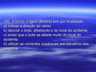 185. A biruta d’água (âncora) tem por finalidade:185. A biruta d’água (âncora) tem por finalidade:
a) indicar a direção do vento.a) indicar a direção do vento.
b) desviar o bote, afastando-o do local do acidente.b) desviar o bote, afastando-o do local do acidente.
c) evitar que o bote se afaste muito do local doc) evitar que o bote se afaste muito do local do
acidente.acidente.
d) utilizar as correntes oceânicas, em benefício dosd) utilizar as correntes oceânicas, em benefício dos
usuários.usuários.
 