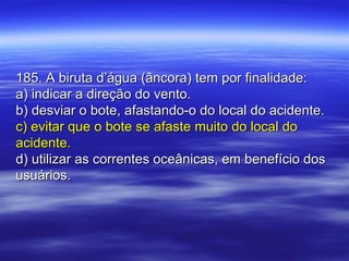 185. A biruta d’água (âncora) tem por finalidade:185. A biruta d’água (âncora) tem por finalidade:
a) indicar a direção do vento.a) indicar a direção do vento.
b) desviar o bote, afastando-o do local do acidente.b) desviar o bote, afastando-o do local do acidente.
c) evitar que o bote se afaste muito do local doc) evitar que o bote se afaste muito do local do
acidente.acidente.
d) utilizar as correntes oceânicas, em benefício dosd) utilizar as correntes oceânicas, em benefício dos
usuários.usuários.
 