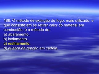 186. O método de extinção de fogo, mais utilizado, e186. O método de extinção de fogo, mais utilizado, e
que consiste em se retirar calor do material emque consiste em se retirar calor do material em
combustão, é o método de:combustão, é o método de:
a) abafamento.a) abafamento.
b) isolamento.b) isolamento.
c) resfriamento.c) resfriamento.
d) quebra da reação em cadeia.d) quebra da reação em cadeia.
 