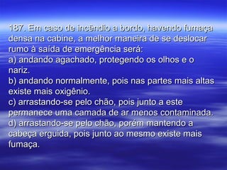 187. Em caso de incêndio a bordo, havendo fumaça187. Em caso de incêndio a bordo, havendo fumaça
densa na cabine, a melhor maneira de se deslocardensa na cabine, a melhor maneira de se deslocar
rumo à saída de emergência será:rumo à saída de emergência será:
a) andando agachado, protegendo os olhos e oa) andando agachado, protegendo os olhos e o
nariz.nariz.
b) andando normalmente, pois nas partes mais altasb) andando normalmente, pois nas partes mais altas
existe mais oxigênio.existe mais oxigênio.
c) arrastando-se pelo chão, pois junto a estec) arrastando-se pelo chão, pois junto a este
permanece uma camada de ar menos contaminada.permanece uma camada de ar menos contaminada.
d) arrastando-se pelo chão, porém mantendo ad) arrastando-se pelo chão, porém mantendo a
cabeça erguida, pois junto ao mesmo existe maiscabeça erguida, pois junto ao mesmo existe mais
fumaça.fumaça.
 