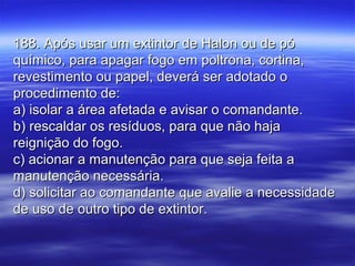 188. Após usar um extintor de Halon ou de pó188. Após usar um extintor de Halon ou de pó
químico, para apagar fogo em poltrona, cortina,químico, para apagar fogo em poltrona, cortina,
revestimento ou papel, deverá ser adotado orevestimento ou papel, deverá ser adotado o
procedimento de:procedimento de:
a) isolar a área afetada e avisar o comandante.a) isolar a área afetada e avisar o comandante.
b) rescaldar os resíduos, para que não hajab) rescaldar os resíduos, para que não haja
reignição do fogo.reignição do fogo.
c) acionar a manutenção para que seja feita ac) acionar a manutenção para que seja feita a
manutenção necessária.manutenção necessária.
d) solicitar ao comandante que avalie a necessidaded) solicitar ao comandante que avalie a necessidade
de uso de outro tipo de extintor.de uso de outro tipo de extintor.
 
