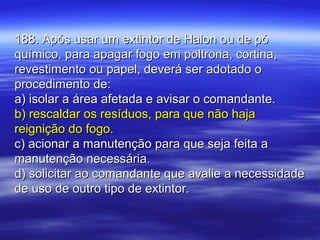 188. Após usar um extintor de Halon ou de pó188. Após usar um extintor de Halon ou de pó
químico, para apagar fogo em poltrona, cortina,químico, para apagar fogo em poltrona, cortina,
revestimento ou papel, deverá ser adotado orevestimento ou papel, deverá ser adotado o
procedimento de:procedimento de:
a) isolar a área afetada e avisar o comandante.a) isolar a área afetada e avisar o comandante.
b) rescaldar os resíduos, para que não hajab) rescaldar os resíduos, para que não haja
reignição do fogo.reignição do fogo.
c) acionar a manutenção para que seja feita ac) acionar a manutenção para que seja feita a
manutenção necessária.manutenção necessária.
d) solicitar ao comandante que avalie a necessidaded) solicitar ao comandante que avalie a necessidade
de uso de outro tipo de extintor.de uso de outro tipo de extintor.
 