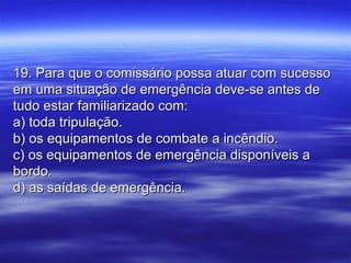 19. Para que o comissário possa atuar com sucesso19. Para que o comissário possa atuar com sucesso
em uma situação de emergência deve-se antes deem uma situação de emergência deve-se antes de
tudo estar familiarizado com:tudo estar familiarizado com:
a) toda tripulação.a) toda tripulação.
b) os equipamentos de combate a incêndio.b) os equipamentos de combate a incêndio.
c) os equipamentos de emergência disponíveis ac) os equipamentos de emergência disponíveis a
bordo.bordo.
d) as saídas de emergência.d) as saídas de emergência.
 