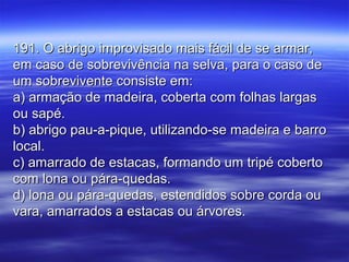 191. O abrigo improvisado mais fácil de se armar,191. O abrigo improvisado mais fácil de se armar,
em caso de sobrevivência na selva, para o caso deem caso de sobrevivência na selva, para o caso de
um sobrevivente consiste em:um sobrevivente consiste em:
a) armação de madeira, coberta com folhas largasa) armação de madeira, coberta com folhas largas
ou sapé.ou sapé.
b) abrigo pau-a-pique, utilizando-se madeira e barrob) abrigo pau-a-pique, utilizando-se madeira e barro
local.local.
c) amarrado de estacas, formando um tripé cobertoc) amarrado de estacas, formando um tripé coberto
com lona ou pára-quedas.com lona ou pára-quedas.
d) lona ou pára-quedas, estendidos sobre corda oud) lona ou pára-quedas, estendidos sobre corda ou
vara, amarrados a estacas ou árvores.vara, amarrados a estacas ou árvores.
 