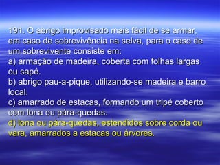 191. O abrigo improvisado mais fácil de se armar,191. O abrigo improvisado mais fácil de se armar,
em caso de sobrevivência na selva, para o caso deem caso de sobrevivência na selva, para o caso de
um sobrevivente consiste em:um sobrevivente consiste em:
a) armação de madeira, coberta com folhas largasa) armação de madeira, coberta com folhas largas
ou sapé.ou sapé.
b) abrigo pau-a-pique, utilizando-se madeira e barrob) abrigo pau-a-pique, utilizando-se madeira e barro
local.local.
c) amarrado de estacas, formando um tripé cobertoc) amarrado de estacas, formando um tripé coberto
com lona ou pára-quedas.com lona ou pára-quedas.
d) lona ou pára-quedas, estendidos sobre corda oud) lona ou pára-quedas, estendidos sobre corda ou
vara, amarrados a estacas ou árvores.vara, amarrados a estacas ou árvores.
 