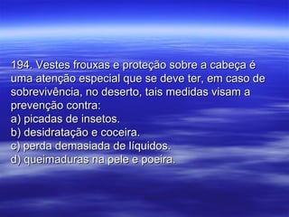 194. Vestes frouxas e proteção sobre a cabeça é194. Vestes frouxas e proteção sobre a cabeça é
uma atenção especial que se deve ter, em caso deuma atenção especial que se deve ter, em caso de
sobrevivência, no deserto, tais medidas visam asobrevivência, no deserto, tais medidas visam a
prevenção contra:prevenção contra:
a) picadas de insetos.a) picadas de insetos.
b) desidratação e coceira.b) desidratação e coceira.
c) perda demasiada de líquidos.c) perda demasiada de líquidos.
d) queimaduras na pele e poeira.d) queimaduras na pele e poeira.
 