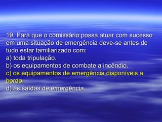 19. Para que o comissário possa atuar com sucesso19. Para que o comissário possa atuar com sucesso
em uma situação de emergência deve-se antes deem uma situação de emergência deve-se antes de
tudo estar familiarizado com:tudo estar familiarizado com:
a) toda tripulação.a) toda tripulação.
b) os equipamentos de combate a incêndio.b) os equipamentos de combate a incêndio.
c) os equipamentos de emergência disponíveis ac) os equipamentos de emergência disponíveis a
bordo.bordo.
d) as saídas de emergência.d) as saídas de emergência.
 