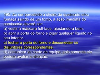 195. Ao ser percebido o cheiro de queimado e/ou195. Ao ser percebido o cheiro de queimado e/ou
fumaça saindo de um forno, a ação imediata dofumaça saindo de um forno, a ação imediata do
comissário deverá ser:comissário deverá ser:
a) vestir a máscara full-face, ajustando-a bem.a) vestir a máscara full-face, ajustando-a bem.
b) abrir a porta do forno e jogar qualquer líquido nob) abrir a porta do forno e jogar qualquer líquido no
seu interior.seu interior.
c) fechar a porta do forno e desconectar osc) fechar a porta do forno e desconectar os
disjuntores correspondentes.disjuntores correspondentes.
d) comunicar ao chefe de equipe, pois somente eled) comunicar ao chefe de equipe, pois somente ele
poderá avaliar a situação.poderá avaliar a situação.
 