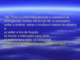196. Para acionar manualmente o radiofarol de196. Para acionar manualmente o radiofarol de
emergência, modelo RESCUE 99, é necessárioemergência, modelo RESCUE 99, é necessário
soltar a antena, retirar o invólucro interior de plásticosoltar a antena, retirar o invólucro interior de plástico
e:e:
a) soltar a tira de fixação.a) soltar a tira de fixação.
b) mover o interruptor para cima.b) mover o interruptor para cima.
c) posicionar o rádio na horizontal.c) posicionar o rádio na horizontal.
d) adicionar qualquer líquido à base de água.d) adicionar qualquer líquido à base de água.
 